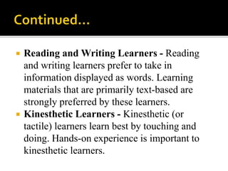  Reading and Writing Learners - Reading
and writing learners prefer to take in
information displayed as words. Learning
materials that are primarily text-based are
strongly preferred by these learners.
 Kinesthetic Learners - Kinesthetic (or
tactile) learners learn best by touching and
doing. Hands-on experience is important to
kinesthetic learners.
 