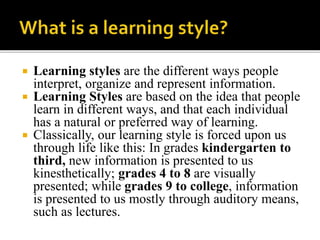  Learning styles are the different ways people
interpret, organize and represent information.
 Learning Styles are based on the idea that people
learn in different ways, and that each individual
has a natural or preferred way of learning.
 Classically, our learning style is forced upon us
through life like this: In grades kindergarten to
third, new information is presented to us
kinesthetically; grades 4 to 8 are visually
presented; while grades 9 to college, information
is presented to us mostly through auditory means,
such as lectures.
 