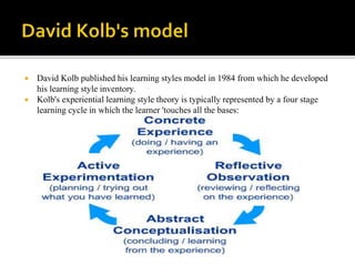  David Kolb published his learning styles model in 1984 from which he developed
his learning style inventory.
 Kolb's experiential learning style theory is typically represented by a four stage
learning cycle in which the learner 'touches all the bases:
 