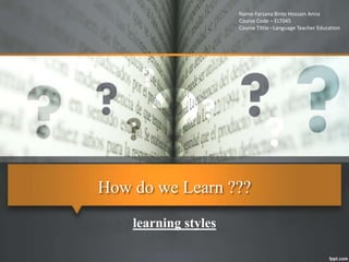 How do we Learn ???
learning styles
Name-Farzana Binte Hossain Anna
Course Code – ELT045
Course Tittle –Language Teacher Education
 
