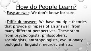 How do People Learn?
•Easy answer: We don’t know for sure.
•Difficult answer: We have multiple theories
that provide glimpses of an answer from
many different perspectives. These stem
from psychologists, philosophers,
sociologists, anthropologists, evolutionary
biologists, linguists, neuroscientists… 10
 
