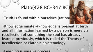 Plato(428 BC–347 BC)
•Truth is found within ourselves (rationalist)
•Knowledge innate –(knowledge is present at birth
and all information learned by a person is merely a
recollection of something the soul has already
learned previously, which is called the Theory of
Recollection or Platonic epistemology
11
 