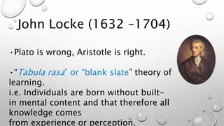 John Locke (1632 –1704)
•Plato is wrong, Aristotle is right.
•“Tabula rasa” or “blank slate” theory of
learning.
i.e. Individuals are born without built-
in mental content and that therefore all
knowledge comes
from experience or perception.
13
 