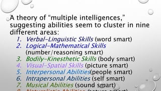 A theory of “multiple intelligences,”
suggesting abilities seem to cluster in nine
different areas:
1. Verbal-Linguistic Skills (word smart)
2. Logical-Mathematical Skills
(number/reasoning smart)
3. Bodily-Kinesthetic Skills (body smart)
4. Visual-Spatial Skills (picture smart)
5. Interpersonal Abilities(people smart)
6. Intrapersonal Abilities (self smart)
7. Musical Abilities (sound smart)
15
 