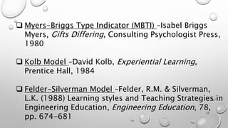  Myers-Briggs Type Indicator (MBTI) –Isabel Briggs
Myers, Gifts Differing, Consulting Psychologist Press,
1980
 Kolb Model –David Kolb, Experiential Learning,
Prentice Hall, 1984
 Felder-Silverman Model –Felder, R.M. & Silverman,
L.K. (1988) Learning styles and Teaching Strategies in
Engineering Education, Engineering Education, 78,
pp. 674-681
22
 