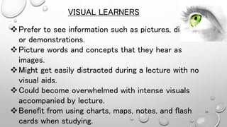 Prefer to see information such as pictures, diagrams
or demonstrations.
Picture words and concepts that they hear as
images.
Might get easily distracted during a lecture with no
visual aids.
Could become overwhelmed with intense visuals
accompanied by lecture.
Benefit from using charts, maps, notes, and flash
cards when studying.
VISUAL LEARNERS
25
 