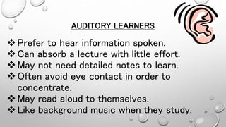 AUDITORY LEARNERS
Prefer to hear information spoken.
Can absorb a lecture with little effort.
May not need detailed notes to learn.
Often avoid eye contact in order to
concentrate.
May read aloud to themselves.
Like background music when they study. 27
 