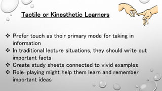 Tactile or Kinesthetic Learners
 Prefer touch as their primary mode for taking in
information
 In traditional lecture situations, they should write out
important facts
 Create study sheets connected to vivid examples
 Role-playing might help them learn and remember
important ideas 29
 