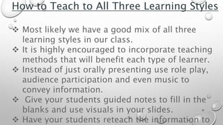 31
How to Teach to All Three Learning Styles
 Most likely we have a good mix of all three
learning styles in our class.
 It is highly encouraged to incorporate teaching
methods that will benefit each type of learner.
 Instead of just orally presenting use role play,
audience participation and even music to
convey information.
 Give your students guided notes to fill in the
blanks and use visuals in your slides.
 Have your students reteach the information to
 