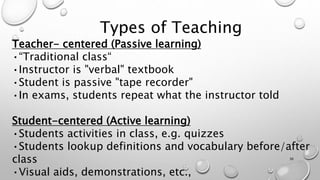 Types of Teaching
Teacher- centered (Passive learning)
•“Traditional class“
•Instructor is "verbal" textbook
•Student is passive "tape recorder"
•In exams, students repeat what the instructor told
Student-centered (Active learning)
•Students activities in class, e.g. quizzes
•Students lookup definitions and vocabulary before/after
class
•Visual aids, demonstrations, etc.,
36
 