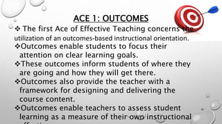ACE 1: OUTCOMES
 The first Ace of Effective Teaching concerns the
utilization of an outcomes-based instructional orientation.
Outcomes enable students to focus their
attention on clear learning goals.
These outcomes inform students of where they
are going and how they will get there.
Outcomes also provide the teacher with a
framework for designing and delivering the
course content.
Outcomes enable teachers to assess student
learning as a measure of their own instructional
39
 