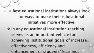  Best educational Institutions always look
for ways to make their educational
initiatives more effective.
 In any educational institution teaching
serves as an important vehicle for
achieving institutional goals of increase
effectiveness, efficiency and
enhancement of students’ learning.
4
 