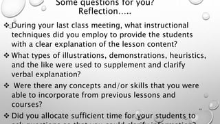 Some questions for you?
Reflection…..
 During your last class meeting, what instructional
techniques did you employ to provide the students
with a clear explanation of the lesson content?
 What types of illustrations, demonstrations, heuristics,
and the like were used to supplement and clarify
verbal explanation?
 Were there any concepts and/or skills that you were
able to incorporate from previous lessons and
courses?
 Did you allocate sufficient time for your students to
43
 