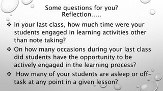 Some questions for you?
Reflection…..
 In your last class, how much time were your
students engaged in learning activities other
than note taking?
 On how many occasions during your last class
did students have the opportunity to be
actively engaged in the learning process?
 How many of your students are asleep or off-
task at any point in a given lesson?
46
 