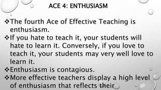 ACE 4: ENTHUSIASM
The fourth Ace of Effective Teaching is
enthusiasm.
If you hate to teach it, your students will
hate to learn it. Conversely, if you love to
teach it, your students may very well love to
learn it.
Enthusiasm is contagious.
More effective teachers display a high level
of enthusiasm that reflects their
47
 