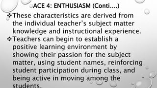 ACE 4: ENTHUSIASM (Conti….)
These characteristics are derived from
the individual teacher’s subject matter
knowledge and instructional experience.
Teachers can begin to establish a
positive learning environment by
showing their passion for the subject
matter, using student names, reinforcing
student participation during class, and
being active in moving among the 48
 