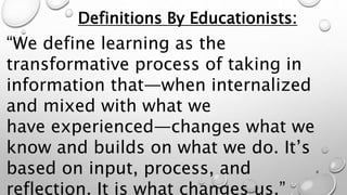 “We define learning as the
transformative process of taking in
information that—when internalized
and mixed with what we
have experienced—changes what we
know and builds on what we do. It’s
based on input, process, and
reflection. It is what changes us.”
Definitions By Educationists:
8
 