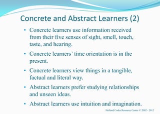 Concrete and Abstract Learners (2)
• Concrete learners use information received
  from their five senses of sight, smell, touch,
  taste, and hearing.
• Concrete learners’ time orientation is in the
  present.
• Concrete learners view things in a tangible,
  factual and literal way.
• Abstract learners prefer studying relationships
  and unseen ideas.
• Abstract learners use intuition and imagination.
                                   Holland Codes Resource Center © 2002 - 2012
 