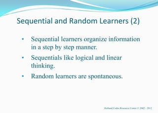 Sequential and Random Learners (2)

 •   Sequential learners organize information
     in a step by step manner.
 •   Sequentials like logical and linear
     thinking.
 •   Random learners are spontaneous.



                                 Holland Codes Resource Center © 2002 - 2012
 