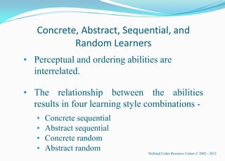 Concrete, Abstract, Sequential, and
           Random Learners
• Perceptual and ordering abilities are
  interrelated.

• The relationship between the abilities
  results in four learning style combinations -
   •   Concrete sequential
   •   Abstract sequential
   •   Concrete random
   •   Abstract random          Holland Codes Resource Center © 2002 - 2012
 