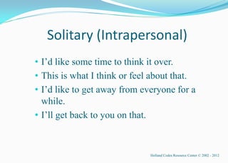 Solitary (Intrapersonal)
• I’d like some time to think it over.
• This is what I think or feel about that.
• I’d like to get away from everyone for a
  while.
• I’ll get back to you on that.


                              Holland Codes Resource Center © 2002 - 2012
 