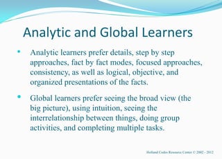 Analytic and Global Learners
•    Analytic learners prefer details, step by step
     approaches, fact by fact modes, focused approaches,
     consistency, as well as logical, objective, and
     organized presentations of the facts.
•    Global learners prefer seeing the broad view (the
     big picture), using intuition, seeing the
     interrelationship between things, doing group
     activities, and completing multiple tasks.

                                        Holland Codes Resource Center © 2002 - 2012
 