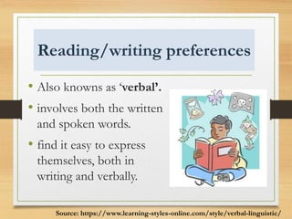 Reading/writing preferences
• Also knowns as ‘verbal’.
• involves both the written
and spoken words.
• find it easy to express
themselves, both in
writing and verbally.
Source: https://www.learning-styles-online.com/style/verbal-linguistic/
 