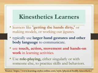 Kinesthetics Learners
• learners like 'getting the hands dirty,' or
making models, or working out jigsaws.
• typically use larger hand gestures and other
body language to communicate.
• use touch, action, movement and hands-on
work in learning activities.
• Use role-playing, either singularly or with
someone else, to practice skills and behaviors.
Source: https://www.learning-styles-online.com/style/physical-bodily-kinesthetic/
 
