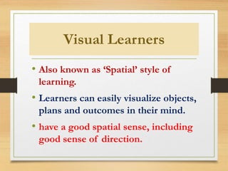 Visual Learners
• Also known as ‘Spatial’ style of
learning.
• Learners can easily visualize objects,
plans and outcomes in their mind.
• have a good spatial sense, including
good sense of direction.
 