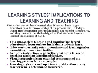 LEARNING STYLES' IMPLICATIONS TO
LEARNING AND TEACHING
Something has not been learned, then it has not been taught.
Educators have taken ownership of the process and, in today's
world, they accept that their teaching has not reached its objective,
and they have not met their obligation, if all students have not
learned the material at hand.
• This approach to teaching and learning has forced
educators to focus on how individual students learn.
• Educators normally refer to fundamental learning styles
as auditory, visual, and tactile.
• Auditory instruction is by far the weakest in terms of
reaching teaching-learning objectives.
• Visual perception is an essential component of the
learning process for most people.
• Learning styles are an important consideration to any
teacher who is determined to succeed.
 