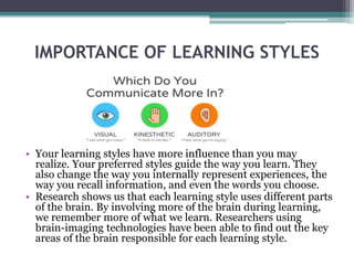 IMPORTANCE OF LEARNING STYLES
• Your learning styles have more influence than you may
realize. Your preferred styles guide the way you learn. They
also change the way you internally represent experiences, the
way you recall information, and even the words you choose.
• Research shows us that each learning style uses different parts
of the brain. By involving more of the brain during learning,
we remember more of what we learn. Researchers using
brain-imaging technologies have been able to find out the key
areas of the brain responsible for each learning style.
 