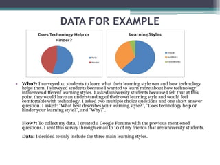 DATA FOR EXAMPLE
• Who?: I surveyed 10 students to learn what their learning style was and how technology
helps them. I surveyed students because I wanted to learn more about how technology
influences different learning styles. I asked university students because I felt that at this
point they would have an understanding of their own learning style and would feel
comfortable with technology. I asked two multiple choice questions and one short answer
question. I asked: "What best describes your learning style?", "Does technology help or
hinder your learning style?", and "Why?".
How?: To collect my data, I created a Google Forums with the previous mentioned
questions. I sent this survey through email to 10 of my friends that are university students.
Data: I decided to only include the three main learning styles.
 