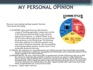 MY PERSONAL OPINION
However, since starting teaching ‘properly’ this term
I have found a few things.
1.) AUDITORY: Quite apart from any other theories
a range of ‘teaching approaches’ creates more novelty
in the classroom and more likely to jolt a memory
response from learners. i.e. I played ‘Miami’ as my
AS level class walked in last week as we were learning
about pressures on the Florida Coast. The following
lesson they asked me if I could find a song for every
case study to help them remember. This was regardless
of them being auditory learners. Its just a more novel/
memorable moment in their day.
2.) VISUAL: My preference for visual information isn’t all that unusual. I have found that most people
find say, a mind map, a useful way of grappling with information and sorting information in their
minds, regardless of a VAK preference.
3.) KINAESTHETIC: My year 7 form had to fill in a questionnaire of what VAK learner they are so that
the school can make this info available to teachers (it may be my school is a little behind the
times). Anyway, almost all kids were a pretty even spread across all three. And in fact more had a
kinesthetic bias. When I asked why this was they said responses along the lines of “it's more fun”,
“we don’t often get to do stuff like that very often”. Again, possibly quite apart from them being
better at learning that way, it may be the novelty.
So anyway….I think I agree with you!
 