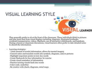 VISUAL LEARNING STYLE
They generally prefer to sit at the front of the classroom. These individuals think in pictures
and may learn best from visual displays including: diagrams, illustrated textbooks,
overhead transparencies, videos, flipcharts, use of interactive whiteboards, and handouts.
During a lesson or classroom discussions, visual learners often prefer to take detailed notes
to absorb the information.
• Learning strategies:
· Limit amount of words/information; allows for mental imagery
· Convert notes and translate words into symbols, diagrams, and/or pictures
· Highlight important points in text; key words
· Create flashcards for key information; be concise
· Create visual reminders of information
· Practice turning visuals back into words
· Color-code, underline
. Be creative with charts, diagrams, mind maps
 