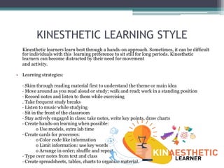 KINESTHETIC LEARNING STYLE
Kinesthetic learners learn best through a hands-on approach. Sometimes, it can be difficult
for individuals with this learning preference to sit still for long periods. Kinesthetic
learners can become distracted by their need for movement
and activity.
• Learning strategies:
· Skim through reading material first to understand the theme or main idea
· Move around as you read aloud or study; walk and read; work in a standing position
· Record notes and listen to them while exercising
. Take frequent study breaks
· Listen to music while studying
· Sit in the front of the classroom
· Stay actively engaged in class: take notes, write key points, draw charts
· Create hands-on learning when possible:
o Use models, extra lab time
· Create cards for processes:
o Color code like information
o Limit information: use key words
o Arrange in order; shuffle and repeat
· Type over notes from text and class
· Create spreadsheets, tables, charts to organize material.
 