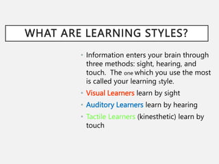 WHAT ARE LEARNING STYLES?
• Information enters your brain through
three methods: sight, hearing, and
touch. The one which you use the most
is called your learning style.
• Visual Learners learn by sight
• Auditory Learners learn by hearing
• Tactile Learners (kinesthetic) learn by
touch
 