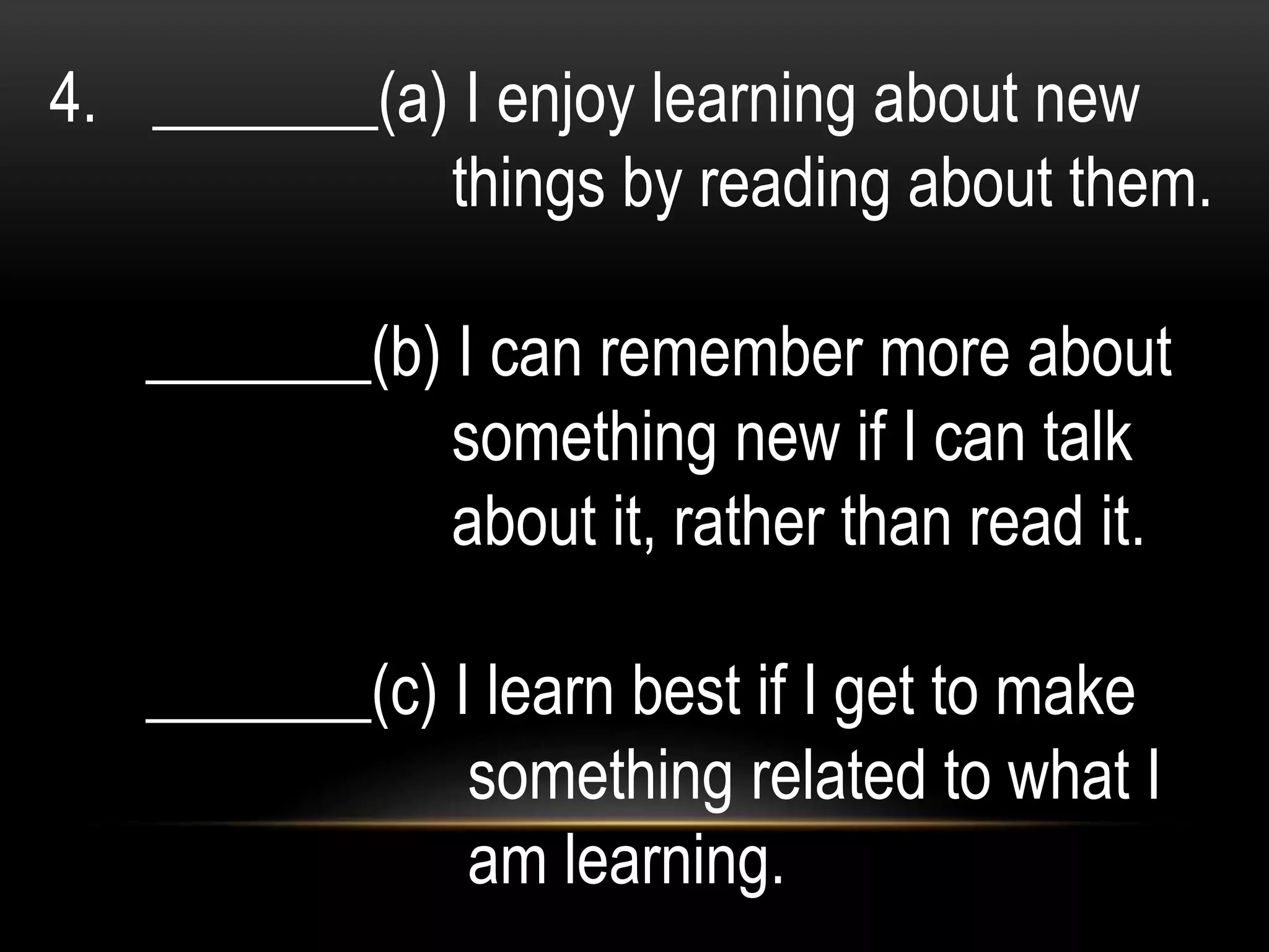 4. _______(a) I enjoy learning about new
things by reading about them.
_______(b) I can remember more about
something new if I can talk
about it, rather than read it.
_______(c) I learn best if I get to make
something related to what I
am learning.
 