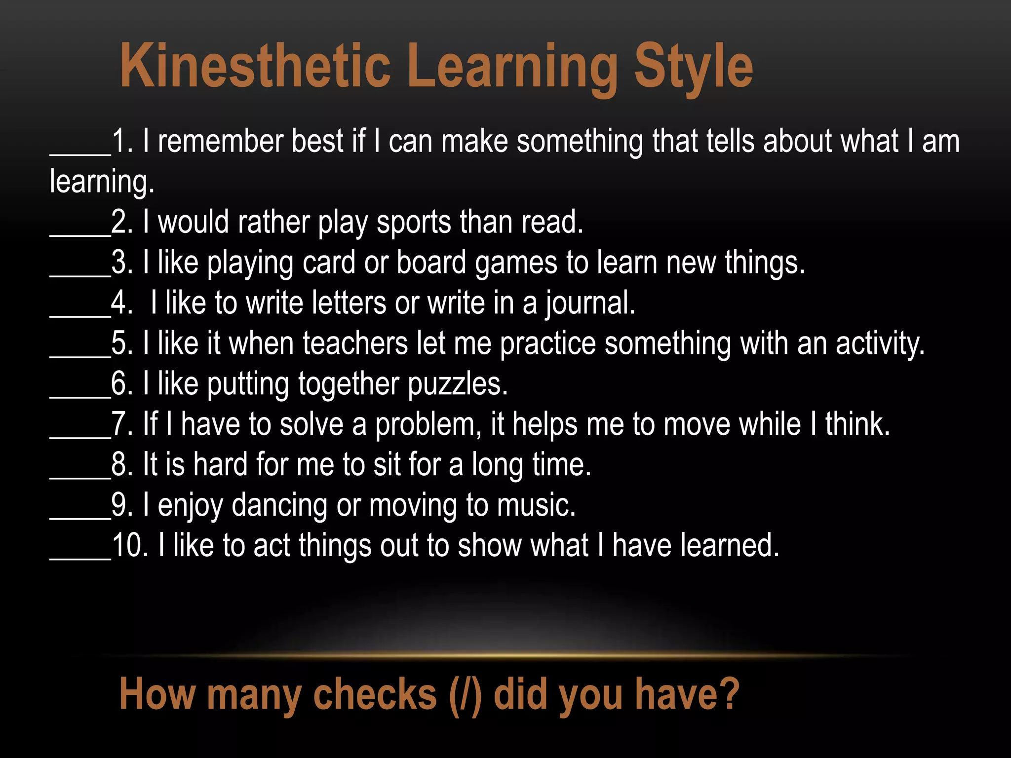 Kinesthetic Learning Style
How many checks (/) did you have?
____1. I remember best if I can make something that tells about what I am
learning.
____2. I would rather play sports than read.
____3. I like playing card or board games to learn new things.
____4. I like to write letters or write in a journal.
____5. I like it when teachers let me practice something with an activity.
____6. I like putting together puzzles.
____7. If I have to solve a problem, it helps me to move while I think.
____8. It is hard for me to sit for a long time.
____9. I enjoy dancing or moving to music.
____10. I like to act things out to show what I have learned.
 