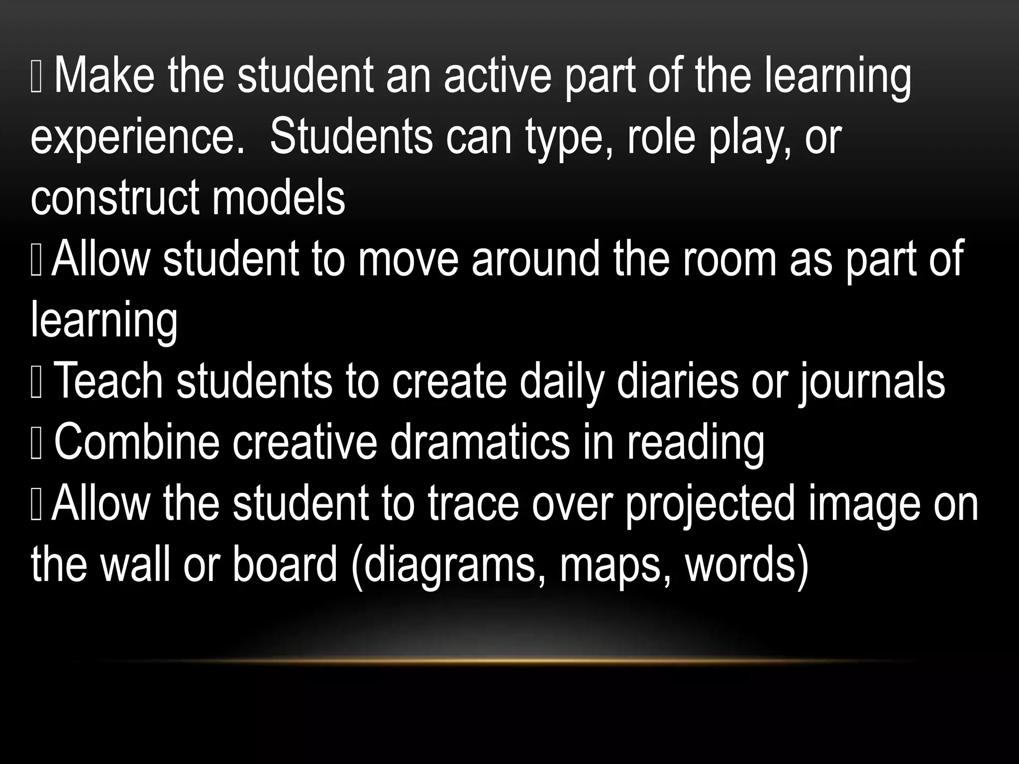 Make the student an active part of the learning
experience. Students can type, role play, or
construct models
Allow student to move around the room as part of
learning
Teach students to create daily diaries or journals
Combine creative dramatics in reading
Allow the student to trace over projected image on
the wall or board (diagrams, maps, words)
 