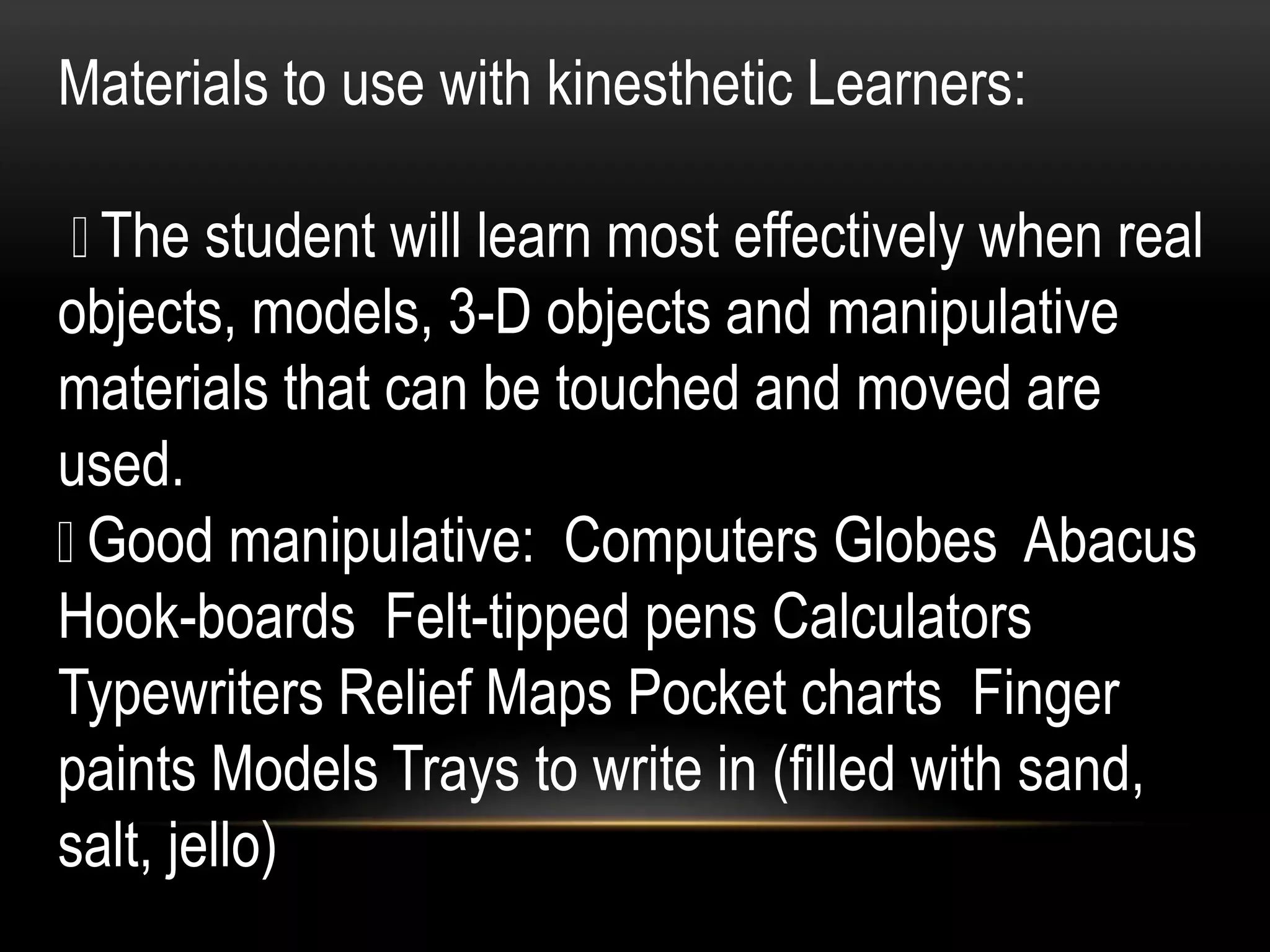 Materials to use with kinesthetic Learners:
The student will learn most effectively when real
objects, models, 3-D objects and manipulative
materials that can be touched and moved are
used.
Good manipulative: Computers Globes Abacus
Hook-boards Felt-tipped pens Calculators
Typewriters Relief Maps Pocket charts Finger
paints Models Trays to write in (filled with sand,
salt, jello)
 