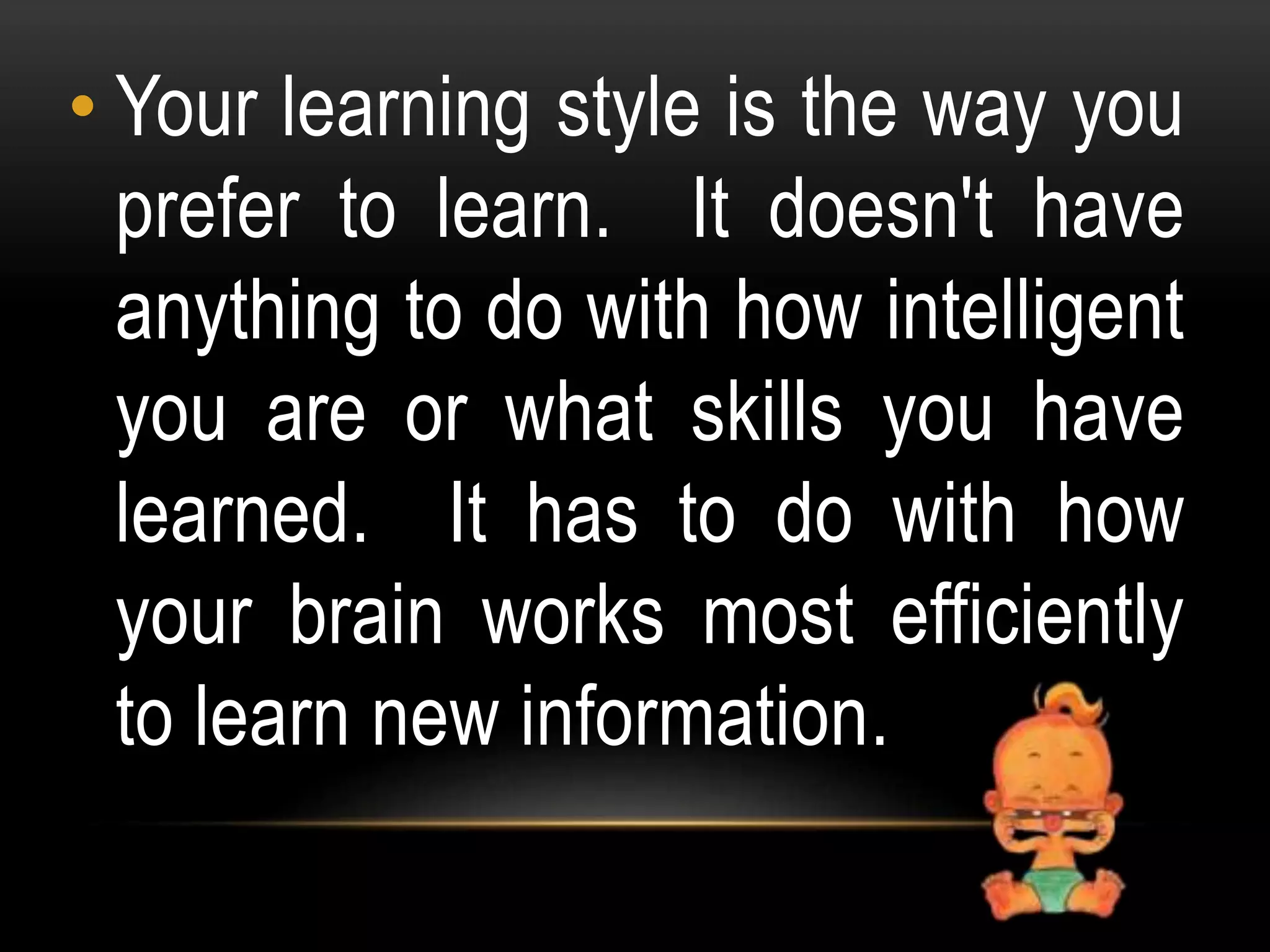 • Your learning style is the way you
prefer to learn. It doesn't have
anything to do with how intelligent
you are or what skills you have
learned. It has to do with how
your brain works most efficiently
to learn new information.
 