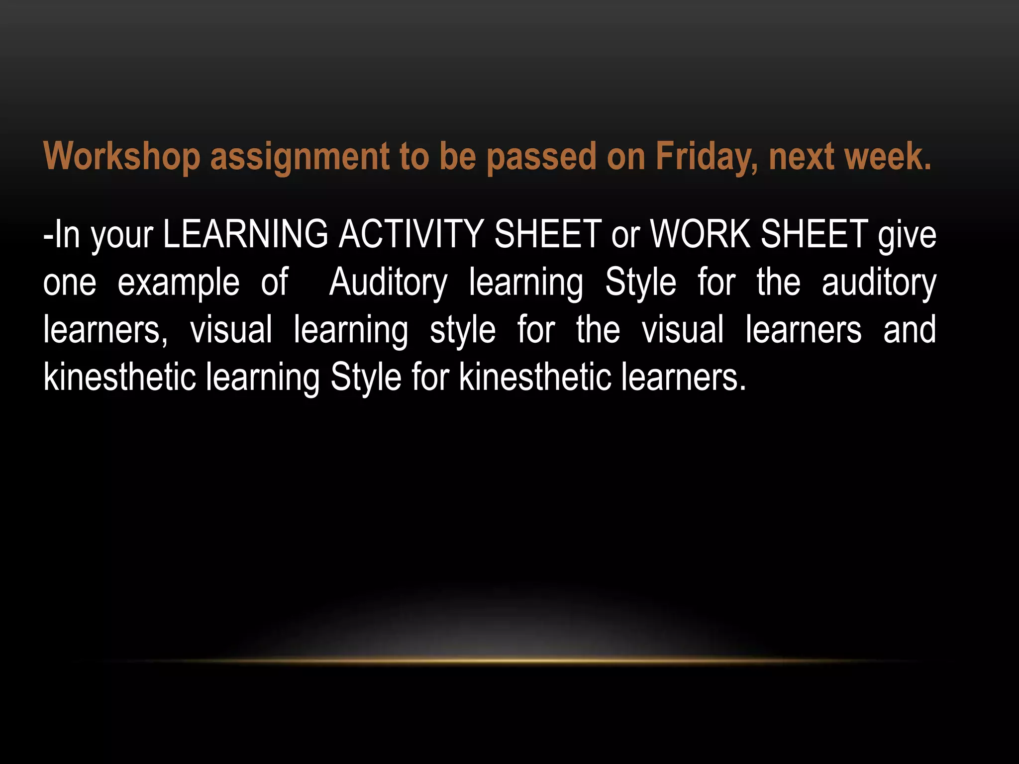 Workshop assignment to be passed on Friday, next week.
-In your LEARNING ACTIVITY SHEET or WORK SHEET give
one example of Auditory learning Style for the auditory
learners, visual learning style for the visual learners and
kinesthetic learning Style for kinesthetic learners.
 