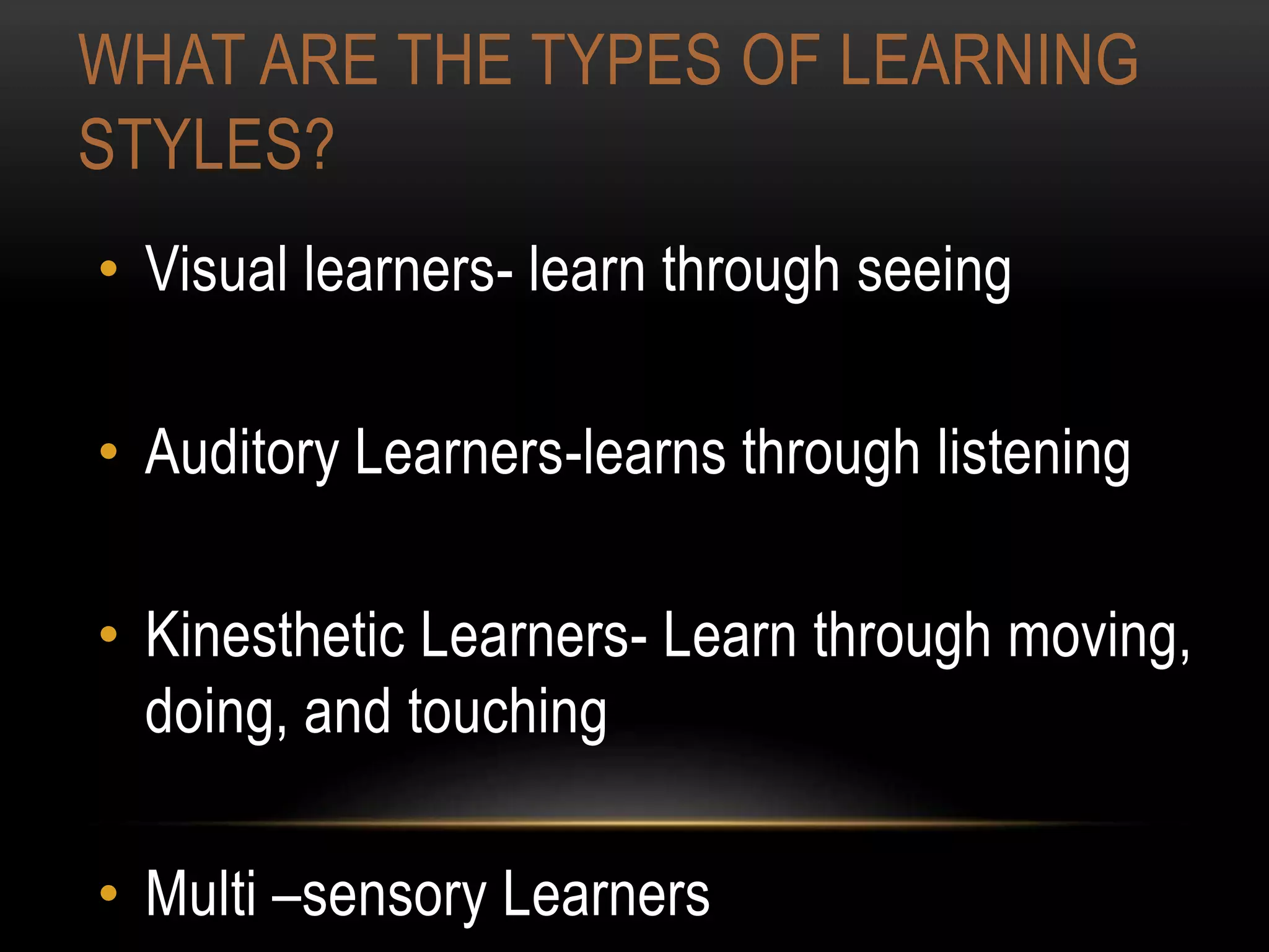 WHAT ARE THE TYPES OF LEARNING
STYLES?
• Visual learners- learn through seeing
• Auditory Learners-learns through listening
• Kinesthetic Learners- Learn through moving,
doing, and touching
• Multi –sensory Learners
 