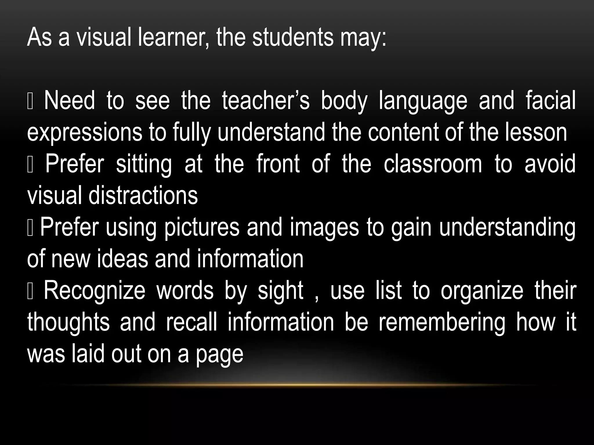 As a visual learner, the students may:
Need to see the teacher’s body language and facial
expressions to fully understand the content of the lesson
Prefer sitting at the front of the classroom to avoid
visual distractions
Prefer using pictures and images to gain understanding
of new ideas and information
Recognize words by sight , use list to organize their
thoughts and recall information be remembering how it
was laid out on a page
 