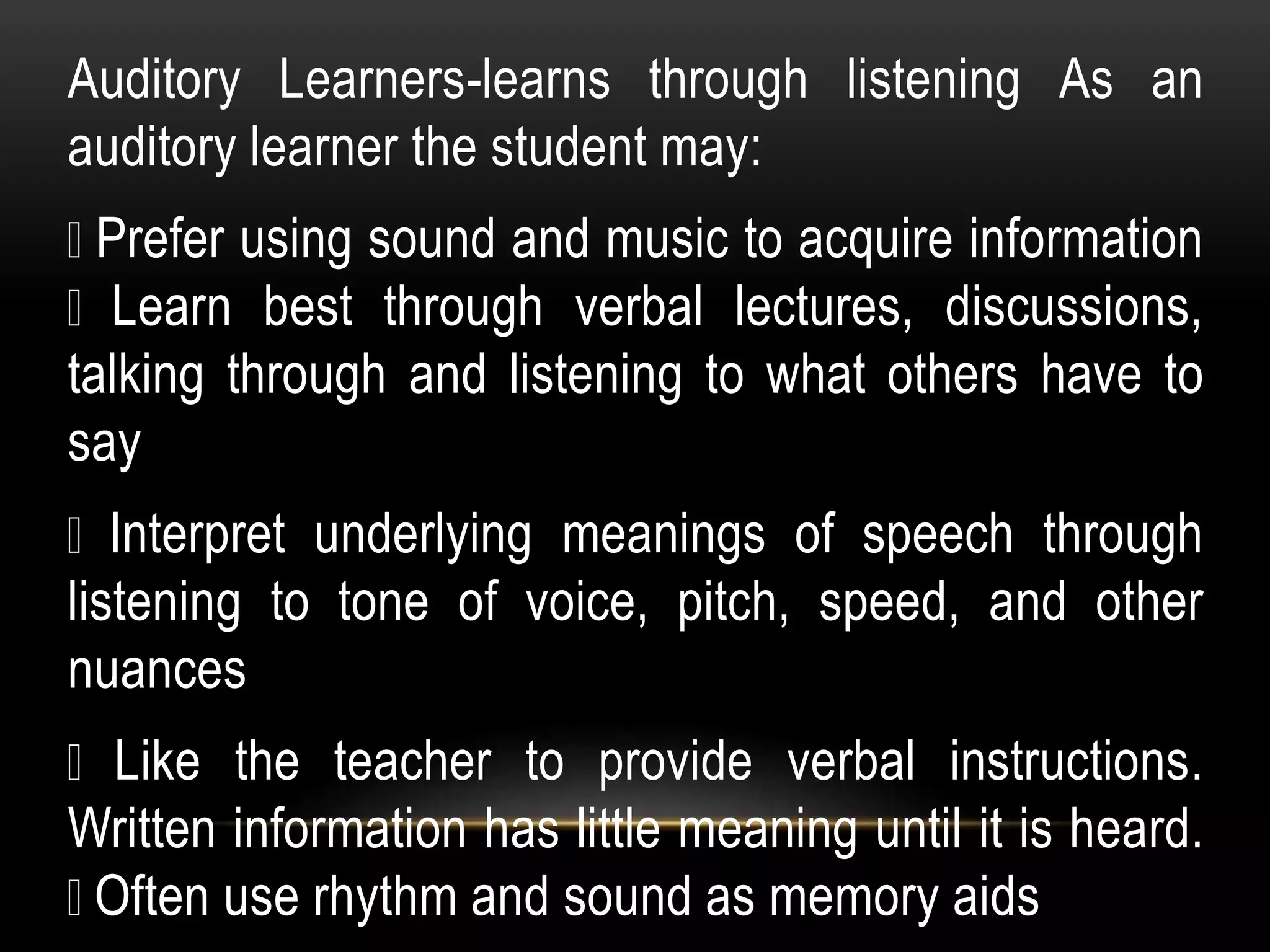Auditory Learners-learns through listening As an
auditory learner the student may:
Prefer using sound and music to acquire information
Learn best through verbal lectures, discussions,
talking through and listening to what others have to
say
Interpret underlying meanings of speech through
listening to tone of voice, pitch, speed, and other
nuances
Like the teacher to provide verbal instructions.
Written information has little meaning until it is heard.
Often use rhythm and sound as memory aids
 