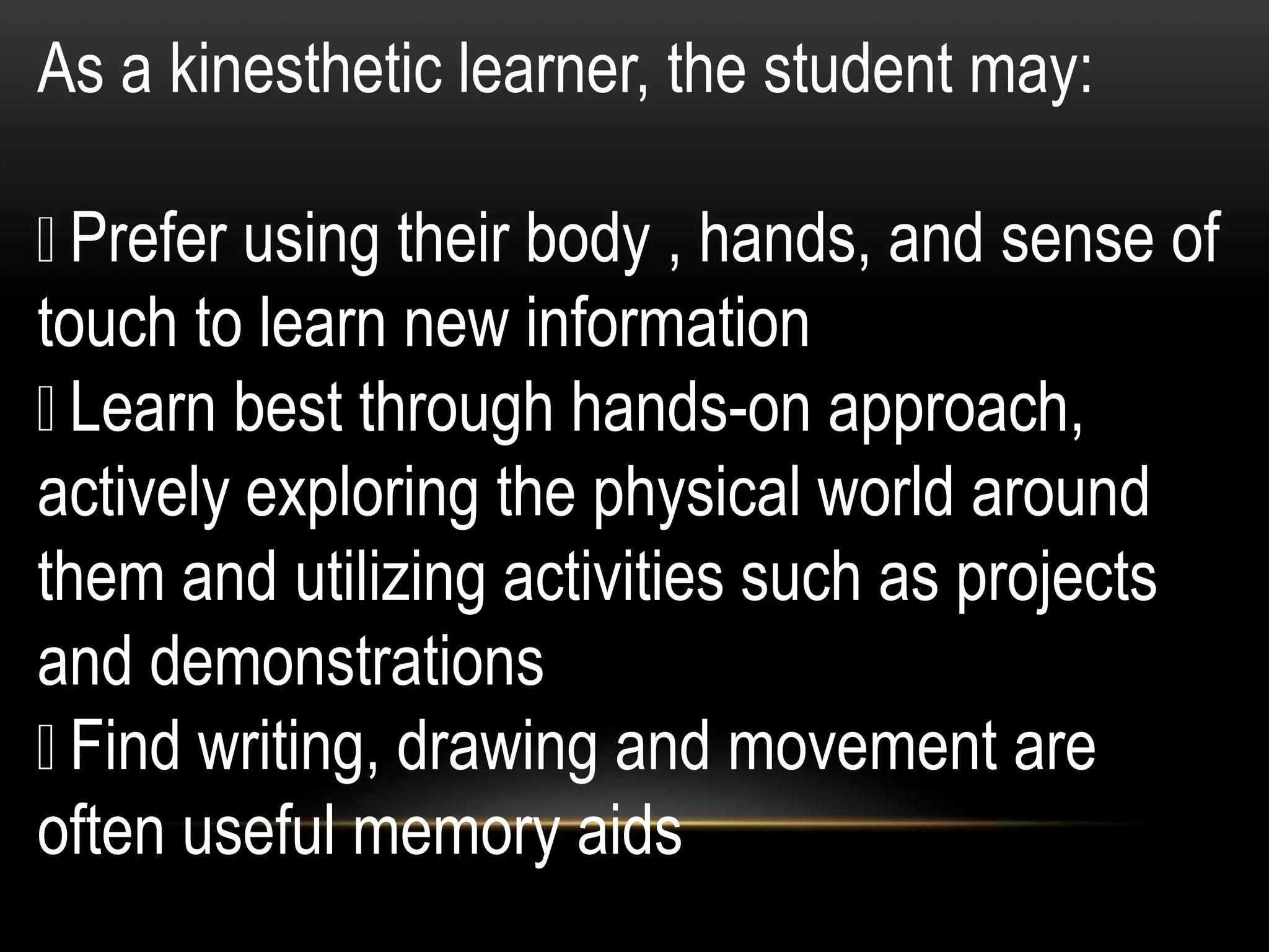 As a kinesthetic learner, the student may:
Prefer using their body , hands, and sense of
touch to learn new information
Learn best through hands-on approach,
actively exploring the physical world around
them and utilizing activities such as projects
and demonstrations
Find writing, drawing and movement are
often useful memory aids
 