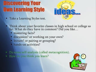 Discovering Your
Own Learning Style
 Take a Learning Styles test.
 Think about your favorite classes in high school or college so
far. What do they have in common? Did you like…
 mastering facts?
 discussion? or working on your own?
 lecture? or pairing or grouping?
 hands-on activities?
 Do some self-analysis (called metacognition).
 How do you think you learn?
 