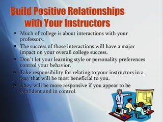Build Positive Relationships
with Your Instructors
 Much of college is about interactions with your
professors.
 The success of those interactions will have a major
impact on your overall college success.
 Don’t let your learning style or personality preferences
control your behavior.
 Take responsibility for relating to your instructors in a
way that will be most beneficial to you.
 They will be more responsive if you appear to be
confident and in control.
 