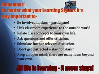 Remember!
No matter what your Learning Style is it’s
very important to-
 Be involved in class – participate!
 Link classroom experience to the outside world
 Relate class concepts to your own life.
 Ask questions and offer criticism.
 Stimulate further relevant discussion.
 Don’t get distracted – stay “on-task”
 Keep an open mind: there are many ideas beyond
your own.
 