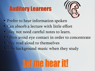 Auditory Learners
 Prefer to hear information spoken
 Can absorb a lecture with little effort
 May not need careful notes to learn.
 Often avoid eye contact in order to concentrate
 May read aloud to themselves
 Like background music when they study
 